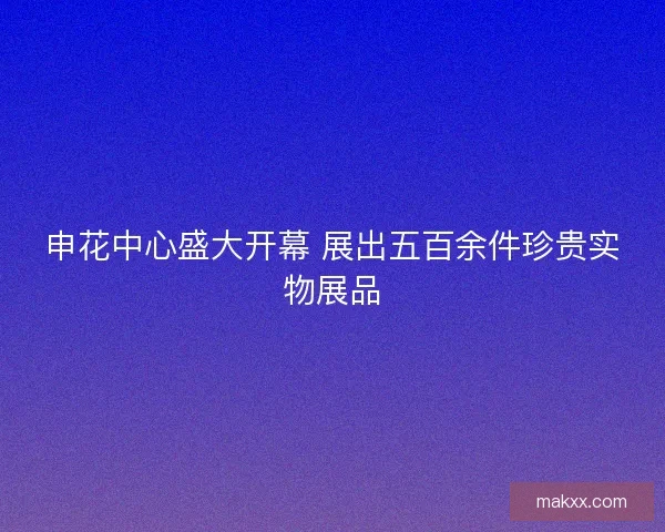 申花中心盛大开幕 展出五百余件珍贵实物展品