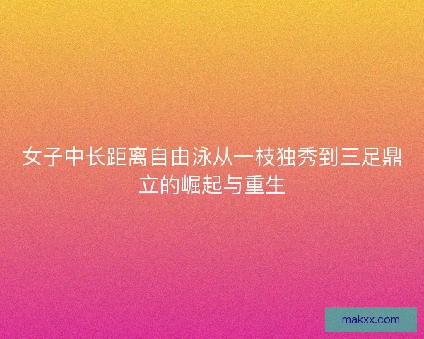 女子中长距离自由泳从一枝独秀到三足鼎立的崛起与重生
