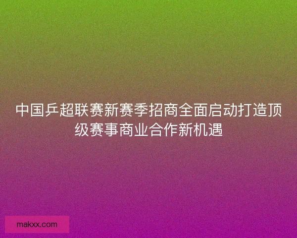 中国乒超联赛新赛季招商全面启动打造顶级赛事商业合作新机遇