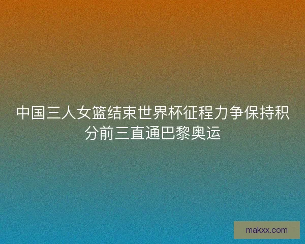 中国三人女篮结束世界杯征程力争保持积分前三直通巴黎奥运