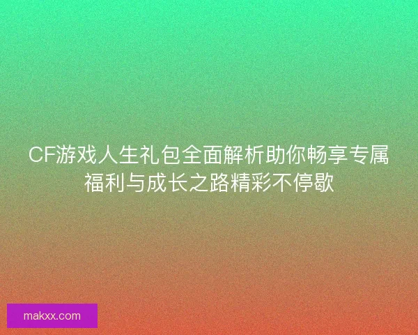 CF游戏人生礼包全面解析助你畅享专属福利与成长之路精彩不停歇